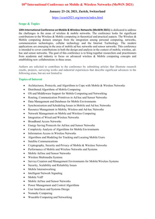10th
International Conference on Mobile & Wireless Networks (MoWiN 2021)
January 23~24, 2021, Zurich, Switzerland
https://ccseit2021.org/mowin/index.html
Scope & Topics
10th International Conference on Mobile & Wireless Networks (MoWiN 2021) is dedicated to address
the challenges in the areas of wireless & mobile networks. The conference looks for significant
contributions to the Wireless & Mobile computing in theoretical and practical aspects. The Wireless &
Mobile computing domain emerges from the integration among personal computing, networks,
communication technologies, cellular technology and the Internet Technology. The modern
applications are emerging in the area of mobile ad hoc networks and sensor networks. This conference
is intended to cover contributions in both the design and analysis in the context of mobile, wireless, ad-
hoc and sensor networks. The goal of this conference is to bring together researchers and practitioners
from academia and industry to focus on advanced wireless & Mobile computing concepts and
establishing new collaborations in these areas.
Authors are solicited to contribute to the conference by submitting articles that illustrate research
results, projects, surveying works and industrial experiences that describe significant advances in the
following areas, but are not limited to
Topics of Interest
 Architectures, Protocols, and Algorithms to Cope with Mobile & Wireless Networks
 Distributed Algorithms of Mobile Computing
 OS and Middleware Support for Mobile Computing and Networking
 Routing, Communication Primitives in Ad hoc and Sensor Networks
 Data Management and Databases for Mobile Environments
 Synchronization and Scheduling Issues in Mobile and Ad hoc Networks
 Resource Management in Mobile, Wireless and Ad-hoc Networks
 Network Management on Mobile and Wireless Computing
 Integration of Wired and Wireless Networks
 Broadband Access Networks
 Energy Saving Protocols for Ad hoc and Sensor Networks
 Complexity Analysis of Algorithms for Mobile Environments
 Information Access in Wireless Networks
 Algorithms and Modeling for Tracking and Locating Mobile Users
 Satellite Communications
 Cryptography, Security and Privacy of Mobile & Wireless Networks
 Performance of Mobile and Wireless Networks and Systems
 Mobile Ad hoc and Sensor Networks
 Wireless Multimedia Systems
 Service Creation and Management Environments for Mobile/Wireless Systems
 Security, Scalability and Reliability Issues
 Mobile Internetworking
 Intelligent Network Signaling
 Mobile VoIP
 Mobile Ad hoc and Sensor Networks
 Power Management and Control Algorithms
 User Interfaces and Systems Design
 Nomadic Computing
 Wearable Computing and Networking
 