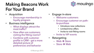 Making Beacons Work
For Your Brand
•  Acquisition
–  Encourage membership in
loyalty program
•  Business intelligence
–  What displays attract the
most trafﬁc?
–  How often are customers
visiting the ﬁtting rooms?
–  Combine with customer
proﬁle in CRM – get a more
detailed picture of
preferences and behavior
© Mowingo 2015
1
•  Engage in-store
–  Welcome customers
–  Encourage customer on path-
to-purchase
•  Introduce new collections
•  Limited-time offers
•  Invite to visit ﬁtting rooms
–  Invite to VIP events
•  Retargeting
–  Web è Store
–  Store è Web
 