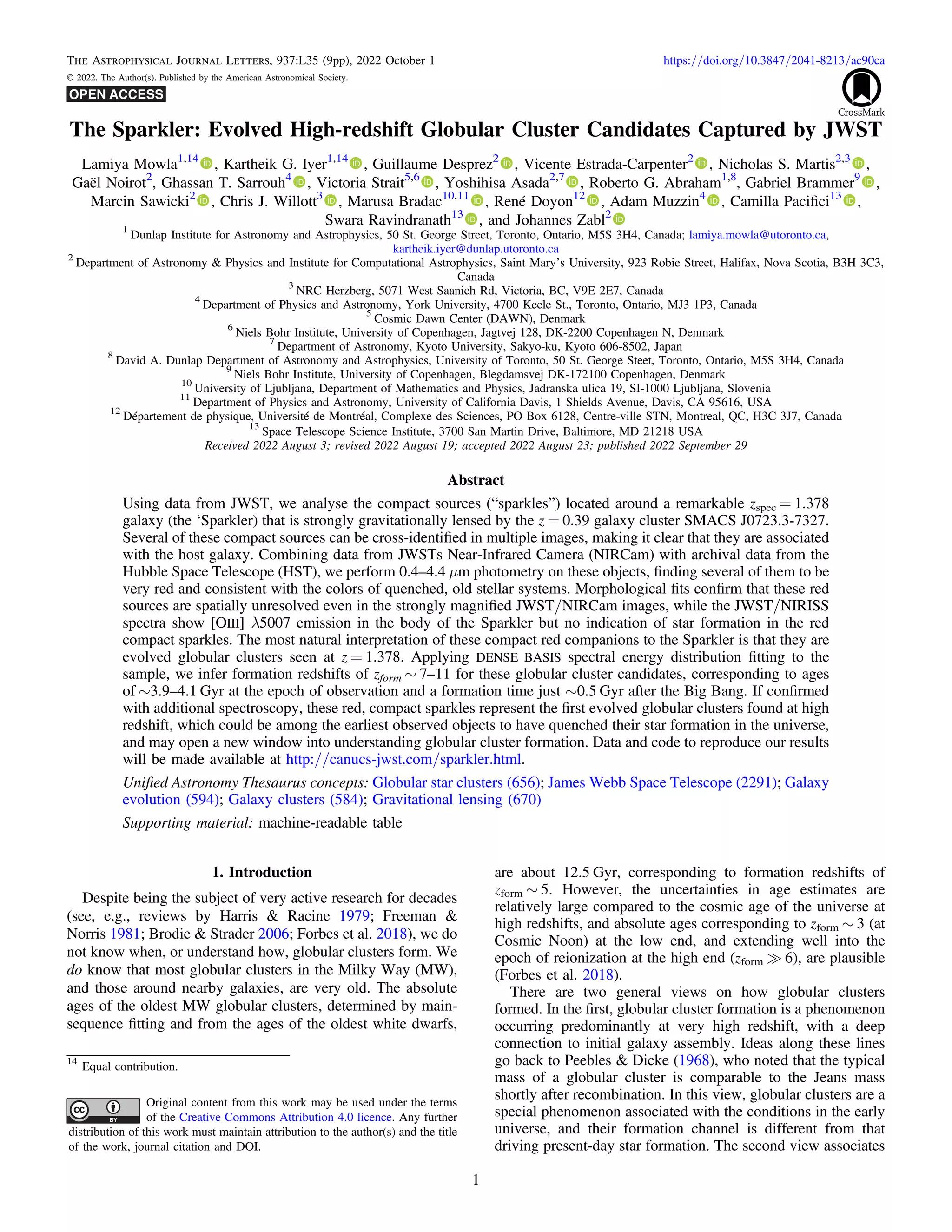The Sparkler: Evolved High-redshift Globular Cluster Candidates Captured by JWST
Lamiya Mowla1,14
, Kartheik G. Iyer1,14
, Guillaume Desprez2
, Vicente Estrada-Carpenter2
, Nicholas S. Martis2,3
,
Gaël Noirot2
, Ghassan T. Sarrouh4
, Victoria Strait5,6
, Yoshihisa Asada2,7
, Roberto G. Abraham1,8
, Gabriel Brammer9
,
Marcin Sawicki2
, Chris J. Willott3
, Marusa Bradac10,11
, René Doyon12
, Adam Muzzin4
, Camilla Paciﬁci13
,
Swara Ravindranath13
, and Johannes Zabl2
1
Dunlap Institute for Astronomy and Astrophysics, 50 St. George Street, Toronto, Ontario, M5S 3H4, Canada; lamiya.mowla@utoronto.ca,
kartheik.iyer@dunlap.utoronto.ca
2
Department of Astronomy & Physics and Institute for Computational Astrophysics, Saint Mary’s University, 923 Robie Street, Halifax, Nova Scotia, B3H 3C3,
Canada
3
NRC Herzberg, 5071 West Saanich Rd, Victoria, BC, V9E 2E7, Canada
4
Department of Physics and Astronomy, York University, 4700 Keele St., Toronto, Ontario, MJ3 1P3, Canada
5
Cosmic Dawn Center (DAWN), Denmark
6
Niels Bohr Institute, University of Copenhagen, Jagtvej 128, DK-2200 Copenhagen N, Denmark
7
Department of Astronomy, Kyoto University, Sakyo-ku, Kyoto 606-8502, Japan
8
David A. Dunlap Department of Astronomy and Astrophysics, University of Toronto, 50 St. George Steet, Toronto, Ontario, M5S 3H4, Canada
9
Niels Bohr Institute, University of Copenhagen, Blegdamsvej DK-172100 Copenhagen, Denmark
10
University of Ljubljana, Department of Mathematics and Physics, Jadranska ulica 19, SI-1000 Ljubljana, Slovenia
11
Department of Physics and Astronomy, University of California Davis, 1 Shields Avenue, Davis, CA 95616, USA
12
Département de physique, Université de Montréal, Complexe des Sciences, PO Box 6128, Centre-ville STN, Montreal, QC, H3C 3J7, Canada
13
Space Telescope Science Institute, 3700 San Martin Drive, Baltimore, MD 21218 USA
Received 2022 August 3; revised 2022 August 19; accepted 2022 August 23; published 2022 September 29
Abstract
Using data from JWST, we analyse the compact sources (“sparkles”) located around a remarkable zspec = 1.378
galaxy (the ‘Sparkler) that is strongly gravitationally lensed by the z = 0.39 galaxy cluster SMACS J0723.3-7327.
Several of these compact sources can be cross-identiﬁed in multiple images, making it clear that they are associated
with the host galaxy. Combining data from JWSTs Near-Infrared Camera (NIRCam) with archival data from the
Hubble Space Telescope (HST), we perform 0.4–4.4 μm photometry on these objects, ﬁnding several of them to be
very red and consistent with the colors of quenched, old stellar systems. Morphological ﬁts conﬁrm that these red
sources are spatially unresolved even in the strongly magniﬁed JWST/NIRCam images, while the JWST/NIRISS
spectra show [OIII] λ5007 emission in the body of the Sparkler but no indication of star formation in the red
compact sparkles. The most natural interpretation of these compact red companions to the Sparkler is that they are
evolved globular clusters seen at z = 1.378. Applying DENSE BASIS spectral energy distribution ﬁtting to the
sample, we infer formation redshifts of zform ∼ 7–11 for these globular cluster candidates, corresponding to ages
of ∼3.9–4.1 Gyr at the epoch of observation and a formation time just ∼0.5 Gyr after the Big Bang. If conﬁrmed
with additional spectroscopy, these red, compact sparkles represent the ﬁrst evolved globular clusters found at high
redshift, which could be among the earliest observed objects to have quenched their star formation in the universe,
and may open a new window into understanding globular cluster formation. Data and code to reproduce our results
will be made available at http://canucs-jwst.com/sparkler.html.
Uniﬁed Astronomy Thesaurus concepts: Globular star clusters (656); James Webb Space Telescope (2291); Galaxy
evolution (594); Galaxy clusters (584); Gravitational lensing (670)
Supporting material: machine-readable table
1. Introduction
Despite being the subject of very active research for decades
(see, e.g., reviews by Harris & Racine 1979; Freeman &
Norris 1981; Brodie & Strader 2006; Forbes et al. 2018), we do
not know when, or understand how, globular clusters form. We
do know that most globular clusters in the Milky Way (MW),
and those around nearby galaxies, are very old. The absolute
ages of the oldest MW globular clusters, determined by main-
sequence ﬁtting and from the ages of the oldest white dwarfs,
are about 12.5 Gyr, corresponding to formation redshifts of
zform ∼ 5. However, the uncertainties in age estimates are
relatively large compared to the cosmic age of the universe at
high redshifts, and absolute ages corresponding to zform ∼ 3 (at
Cosmic Noon) at the low end, and extending well into the
epoch of reionization at the high end (zform ? 6), are plausible
(Forbes et al. 2018).
There are two general views on how globular clusters
formed. In the ﬁrst, globular cluster formation is a phenomenon
occurring predominantly at very high redshift, with a deep
connection to initial galaxy assembly. Ideas along these lines
go back to Peebles & Dicke (1968), who noted that the typical
mass of a globular cluster is comparable to the Jeans mass
shortly after recombination. In this view, globular clusters are a
special phenomenon associated with the conditions in the early
universe, and their formation channel is different from that
driving present-day star formation. The second view associates
The Astrophysical Journal Letters, 937:L35 (9pp), 2022 October 1 https://doi.org/10.3847/2041-8213/ac90ca
© 2022. The Author(s). Published by the American Astronomical Society.
14
Equal contribution.
Original content from this work may be used under the terms
of the Creative Commons Attribution 4.0 licence. Any further
distribution of this work must maintain attribution to the author(s) and the title
of the work, journal citation and DOI.
1
 