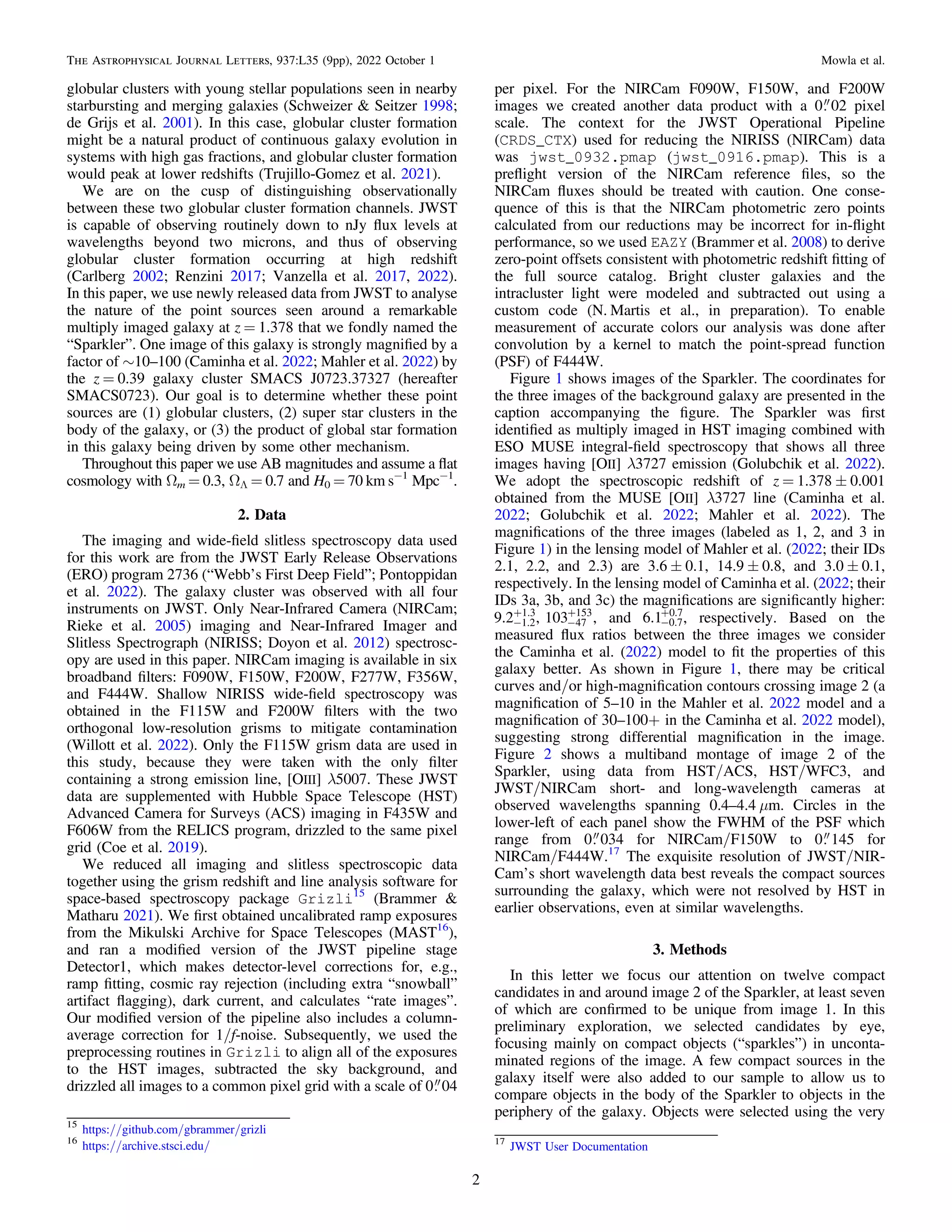 globular clusters with young stellar populations seen in nearby
starbursting and merging galaxies (Schweizer & Seitzer 1998;
de Grijs et al. 2001). In this case, globular cluster formation
might be a natural product of continuous galaxy evolution in
systems with high gas fractions, and globular cluster formation
would peak at lower redshifts (Trujillo-Gomez et al. 2021).
We are on the cusp of distinguishing observationally
between these two globular cluster formation channels. JWST
is capable of observing routinely down to nJy ﬂux levels at
wavelengths beyond two microns, and thus of observing
globular cluster formation occurring at high redshift
(Carlberg 2002; Renzini 2017; Vanzella et al. 2017, 2022).
In this paper, we use newly released data from JWST to analyse
the nature of the point sources seen around a remarkable
multiply imaged galaxy at z = 1.378 that we fondly named the
“Sparkler”. One image of this galaxy is strongly magniﬁed by a
factor of ∼10–100 (Caminha et al. 2022; Mahler et al. 2022) by
the z = 0.39 galaxy cluster SMACS J0723.37327 (hereafter
SMACS0723). Our goal is to determine whether these point
sources are (1) globular clusters, (2) super star clusters in the
body of the galaxy, or (3) the product of global star formation
in this galaxy being driven by some other mechanism.
Throughout this paper we use AB magnitudes and assume a ﬂat
cosmology with Ωm = 0.3, ΩΛ = 0.7 and H0 = 70 km s−1
Mpc−1
.
2. Data
The imaging and wide-ﬁeld slitless spectroscopy data used
for this work are from the JWST Early Release Observations
(ERO) program 2736 (“Webb’s First Deep Field”; Pontoppidan
et al. 2022). The galaxy cluster was observed with all four
instruments on JWST. Only Near-Infrared Camera (NIRCam;
Rieke et al. 2005) imaging and Near-Infrared Imager and
Slitless Spectrograph (NIRISS; Doyon et al. 2012) spectrosc-
opy are used in this paper. NIRCam imaging is available in six
broadband ﬁlters: F090W, F150W, F200W, F277W, F356W,
and F444W. Shallow NIRISS wide-ﬁeld spectroscopy was
obtained in the F115W and F200W ﬁlters with the two
orthogonal low-resolution grisms to mitigate contamination
(Willott et al. 2022). Only the F115W grism data are used in
this study, because they were taken with the only ﬁlter
containing a strong emission line, [OIII] λ5007. These JWST
data are supplemented with Hubble Space Telescope (HST)
Advanced Camera for Surveys (ACS) imaging in F435W and
F606W from the RELICS program, drizzled to the same pixel
grid (Coe et al. 2019).
We reduced all imaging and slitless spectroscopic data
together using the grism redshift and line analysis software for
space-based spectroscopy package Grizli15
(Brammer &
Matharu 2021). We ﬁrst obtained uncalibrated ramp exposures
from the Mikulski Archive for Space Telescopes (MAST16
),
and ran a modiﬁed version of the JWST pipeline stage
Detector1, which makes detector-level corrections for, e.g.,
ramp ﬁtting, cosmic ray rejection (including extra “snowball”
artifact ﬂagging), dark current, and calculates “rate images”.
Our modiﬁed version of the pipeline also includes a column-
average correction for 1/f-noise. Subsequently, we used the
preprocessing routines in Grizli to align all of the exposures
to the HST images, subtracted the sky background, and
drizzled all images to a common pixel grid with a scale of 0 04
per pixel. For the NIRCam F090W, F150W, and F200W
images we created another data product with a 0 02 pixel
scale. The context for the JWST Operational Pipeline
(CRDS_CTX) used for reducing the NIRISS (NIRCam) data
was jwst_0932.pmap (jwst_0916.pmap). This is a
preﬂight version of the NIRCam reference ﬁles, so the
NIRCam ﬂuxes should be treated with caution. One conse-
quence of this is that the NIRCam photometric zero points
calculated from our reductions may be incorrect for in-ﬂight
performance, so we used EAZY (Brammer et al. 2008) to derive
zero-point offsets consistent with photometric redshift ﬁtting of
the full source catalog. Bright cluster galaxies and the
intracluster light were modeled and subtracted out using a
custom code (N. Martis et al., in preparation). To enable
measurement of accurate colors our analysis was done after
convolution by a kernel to match the point-spread function
(PSF) of F444W.
Figure 1 shows images of the Sparkler. The coordinates for
the three images of the background galaxy are presented in the
caption accompanying the ﬁgure. The Sparkler was ﬁrst
identiﬁed as multiply imaged in HST imaging combined with
ESO MUSE integral-ﬁeld spectroscopy that shows all three
images having [OII] λ3727 emission (Golubchik et al. 2022).
We adopt the spectroscopic redshift of z = 1.378 ± 0.001
obtained from the MUSE [OII] λ3727 line (Caminha et al.
2022; Golubchik et al. 2022; Mahler et al. 2022). The
magniﬁcations of the three images (labeled as 1, 2, and 3 in
Figure 1) in the lensing model of Mahler et al. (2022; their IDs
2.1, 2.2, and 2.3) are 3.6 ± 0.1, 14.9 ± 0.8, and 3.0 ± 0.1,
respectively. In the lensing model of Caminha et al. (2022; their
IDs 3a, 3b, and 3c) the magniﬁcations are signiﬁcantly higher:
9.2 , 103 ,
1.2
1.3
47
153
-
+
-
+
and 6.1 0.7
0.7
-
+
, respectively. Based on the
measured ﬂux ratios between the three images we consider
the Caminha et al. (2022) model to ﬁt the properties of this
galaxy better. As shown in Figure 1, there may be critical
curves and/or high-magniﬁcation contours crossing image 2 (a
magniﬁcation of 5–10 in the Mahler et al. 2022 model and a
magniﬁcation of 30–100+ in the Caminha et al. 2022 model),
suggesting strong differential magniﬁcation in the image.
Figure 2 shows a multiband montage of image 2 of the
Sparkler, using data from HST/ACS, HST/WFC3, and
JWST/NIRCam short- and long-wavelength cameras at
observed wavelengths spanning 0.4–4.4 μm. Circles in the
lower-left of each panel show the FWHM of the PSF which
range from 0 034 for NIRCam/F150W to 0 145 for
NIRCam/F444W.17
The exquisite resolution of JWST/NIR-
Cam’s short wavelength data best reveals the compact sources
surrounding the galaxy, which were not resolved by HST in
earlier observations, even at similar wavelengths.
3. Methods
In this letter we focus our attention on twelve compact
candidates in and around image 2 of the Sparkler, at least seven
of which are conﬁrmed to be unique from image 1. In this
preliminary exploration, we selected candidates by eye,
focusing mainly on compact objects (“sparkles”) in unconta-
minated regions of the image. A few compact sources in the
galaxy itself were also added to our sample to allow us to
compare objects in the body of the Sparkler to objects in the
periphery of the galaxy. Objects were selected using the very
15
https://github.com/gbrammer/grizli
16
https://archive.stsci.edu/ 17
JWST User Documentation
2
The Astrophysical Journal Letters, 937:L35 (9pp), 2022 October 1 Mowla et al.
 