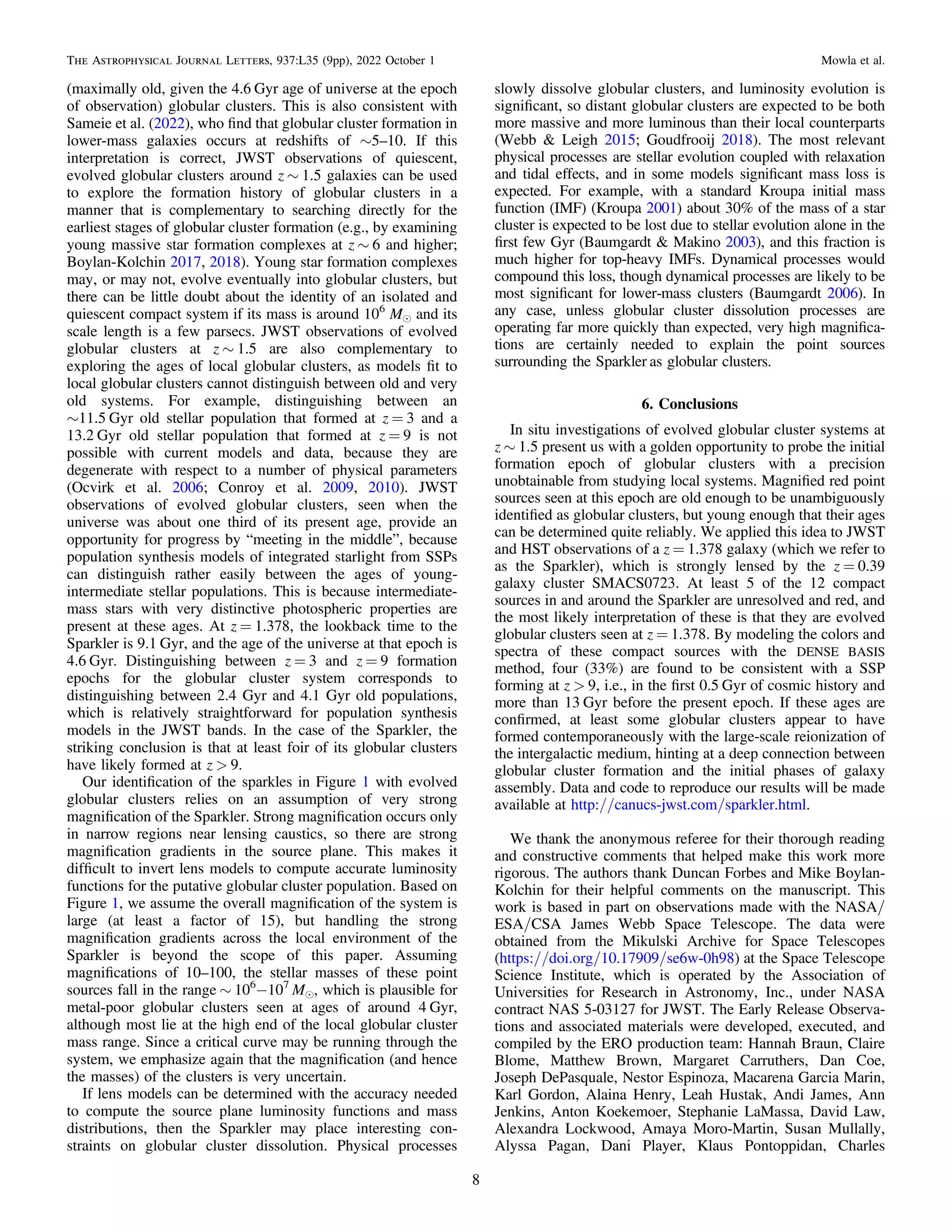 (maximally old, given the 4.6 Gyr age of universe at the epoch
of observation) globular clusters. This is also consistent with
Sameie et al. (2022), who ﬁnd that globular cluster formation in
lower-mass galaxies occurs at redshifts of ∼5–10. If this
interpretation is correct, JWST observations of quiescent,
evolved globular clusters around z ∼ 1.5 galaxies can be used
to explore the formation history of globular clusters in a
manner that is complementary to searching directly for the
earliest stages of globular cluster formation (e.g., by examining
young massive star formation complexes at z ∼ 6 and higher;
Boylan-Kolchin 2017, 2018). Young star formation complexes
may, or may not, evolve eventually into globular clusters, but
there can be little doubt about the identity of an isolated and
quiescent compact system if its mass is around 106
Me and its
scale length is a few parsecs. JWST observations of evolved
globular clusters at z ∼ 1.5 are also complementary to
exploring the ages of local globular clusters, as models ﬁt to
local globular clusters cannot distinguish between old and very
old systems. For example, distinguishing between an
∼11.5 Gyr old stellar population that formed at z = 3 and a
13.2 Gyr old stellar population that formed at z = 9 is not
possible with current models and data, because they are
degenerate with respect to a number of physical parameters
(Ocvirk et al. 2006; Conroy et al. 2009, 2010). JWST
observations of evolved globular clusters, seen when the
universe was about one third of its present age, provide an
opportunity for progress by “meeting in the middle”, because
population synthesis models of integrated starlight from SSPs
can distinguish rather easily between the ages of young-
intermediate stellar populations. This is because intermediate-
mass stars with very distinctive photospheric properties are
present at these ages. At z = 1.378, the lookback time to the
Sparkler is 9.1 Gyr, and the age of the universe at that epoch is
4.6 Gyr. Distinguishing between z = 3 and z = 9 formation
epochs for the globular cluster system corresponds to
distinguishing between 2.4 Gyr and 4.1 Gyr old populations,
which is relatively straightforward for population synthesis
models in the JWST bands. In the case of the Sparkler, the
striking conclusion is that at least foir of its globular clusters
have likely formed at z > 9.
Our identiﬁcation of the sparkles in Figure 1 with evolved
globular clusters relies on an assumption of very strong
magniﬁcation of the Sparkler. Strong magniﬁcation occurs only
in narrow regions near lensing caustics, so there are strong
magniﬁcation gradients in the source plane. This makes it
difﬁcult to invert lens models to compute accurate luminosity
functions for the putative globular cluster population. Based on
Figure 1, we assume the overall magniﬁcation of the system is
large (at least a factor of 15), but handling the strong
magniﬁcation gradients across the local environment of the
Sparkler is beyond the scope of this paper. Assuming
magniﬁcations of 10–100, the stellar masses of these point
sources fall in the range ∼ 106
−107
Me, which is plausible for
metal-poor globular clusters seen at ages of around 4 Gyr,
although most lie at the high end of the local globular cluster
mass range. Since a critical curve may be running through the
system, we emphasize again that the magniﬁcation (and hence
the masses) of the clusters is very uncertain.
If lens models can be determined with the accuracy needed
to compute the source plane luminosity functions and mass
distributions, then the Sparkler may place interesting con-
straints on globular cluster dissolution. Physical processes
slowly dissolve globular clusters, and luminosity evolution is
signiﬁcant, so distant globular clusters are expected to be both
more massive and more luminous than their local counterparts
(Webb & Leigh 2015; Goudfrooij 2018). The most relevant
physical processes are stellar evolution coupled with relaxation
and tidal effects, and in some models signiﬁcant mass loss is
expected. For example, with a standard Kroupa initial mass
function (IMF) (Kroupa 2001) about 30% of the mass of a star
cluster is expected to be lost due to stellar evolution alone in the
ﬁrst few Gyr (Baumgardt & Makino 2003), and this fraction is
much higher for top-heavy IMFs. Dynamical processes would
compound this loss, though dynamical processes are likely to be
most signiﬁcant for lower-mass clusters (Baumgardt 2006). In
any case, unless globular cluster dissolution processes are
operating far more quickly than expected, very high magniﬁca-
tions are certainly needed to explain the point sources
surrounding the Sparkler as globular clusters.
6. Conclusions
In situ investigations of evolved globular cluster systems at
z ∼ 1.5 present us with a golden opportunity to probe the initial
formation epoch of globular clusters with a precision
unobtainable from studying local systems. Magniﬁed red point
sources seen at this epoch are old enough to be unambiguously
identiﬁed as globular clusters, but young enough that their ages
can be determined quite reliably. We applied this idea to JWST
and HST observations of a z = 1.378 galaxy (which we refer to
as the Sparkler), which is strongly lensed by the z = 0.39
galaxy cluster SMACS0723. At least 5 of the 12 compact
sources in and around the Sparkler are unresolved and red, and
the most likely interpretation of these is that they are evolved
globular clusters seen at z = 1.378. By modeling the colors and
spectra of these compact sources with the DENSE BASIS
method, four (33%) are found to be consistent with a SSP
forming at z > 9, i.e., in the ﬁrst 0.5 Gyr of cosmic history and
more than 13 Gyr before the present epoch. If these ages are
conﬁrmed, at least some globular clusters appear to have
formed contemporaneously with the large-scale reionization of
the intergalactic medium, hinting at a deep connection between
globular cluster formation and the initial phases of galaxy
assembly. Data and code to reproduce our results will be made
available at http://canucs-jwst.com/sparkler.html.
We thank the anonymous referee for their thorough reading
and constructive comments that helped make this work more
rigorous. The authors thank Duncan Forbes and Mike Boylan-
Kolchin for their helpful comments on the manuscript. This
work is based in part on observations made with the NASA/
ESA/CSA James Webb Space Telescope. The data were
obtained from the Mikulski Archive for Space Telescopes
(https://doi.org/10.17909/se6w-0h98) at the Space Telescope
Science Institute, which is operated by the Association of
Universities for Research in Astronomy, Inc., under NASA
contract NAS 5-03127 for JWST. The Early Release Observa-
tions and associated materials were developed, executed, and
compiled by the ERO production team: Hannah Braun, Claire
Blome, Matthew Brown, Margaret Carruthers, Dan Coe,
Joseph DePasquale, Nestor Espinoza, Macarena Garcia Marin,
Karl Gordon, Alaina Henry, Leah Hustak, Andi James, Ann
Jenkins, Anton Koekemoer, Stephanie LaMassa, David Law,
Alexandra Lockwood, Amaya Moro-Martin, Susan Mullally,
Alyssa Pagan, Dani Player, Klaus Pontoppidan, Charles
8
The Astrophysical Journal Letters, 937:L35 (9pp), 2022 October 1 Mowla et al.
 