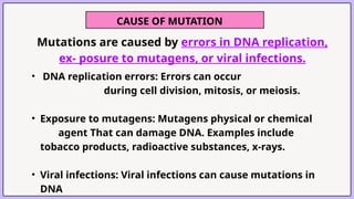 CAUSE OF MUTATION
Mutations are caused by errors in DNA replication,
ex- posure to mutagens, or viral infections.
• DNA replication errors: Errors can occur
during cell division, mitosis, or meiosis.
• Exposure to mutagens: Mutagens physical or chemical
agent That can damage DNA. Examples include
tobacco products, radioactive substances, x-rays.
• Viral infections: Viral infections can cause mutations in
DNA
 