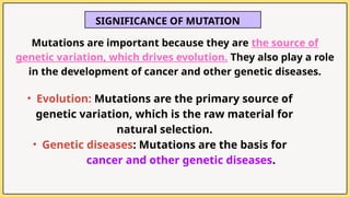 SIGNIFICANCE OF MUTATION
Mutations are important because they are the source of
genetic variation, which drives evolution. They also play a role
in the development of cancer and other genetic diseases.
• Evolution: Mutations are the primary source of
genetic variation, which is the raw material for
natural selection.
• Genetic diseases: Mutations are the basis for
cancer and other genetic diseases.
 