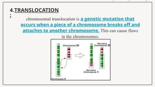 4.TRANSLOCATION
:
chromosomal translocation is a genetic mutation that
occurs when a piece of a chromosome breaks off and
attaches to another chromosome. This can cause flaws
in the chromosomes.
 