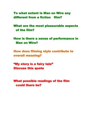 To what extent is Man on Wire any
different from a fiction   film?

What are the most pleasurable aspects
  of the film?

How is there a sense of performance in
  Man on Wire?

How does filming style contribute to
overall meaning?

“My story is a fairy tale”
Discuss this quote



What possible readings of the film
  could there be?
 