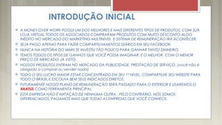 INTRODUÇÃO INICIAL
 A MONEY OVER WORK POSSUI UM DOS MELHORES E MAIS DIFERENTES TIPOS DE PRODUTOS, COM SUA
LOJA VIRTUAL TODOS OS ASSOCIADOS COMPRARAM PRODUTOS COM MUITO DESCONTO ALGO
INÉDITO NO MERCADO DO MARKETING MULTINÍVEL E SISTEMA DE REMUNERAÇÃO IRÁ ACONTECER.
 SEJA PAGO APENAS PARA FAZER COMPARTILHAMENTOS DIÁRIOS EM SEU FACEBOOK.
 NUNCA NA HISTÓRIA DO MMN SE INVESTIU TÃO POUCO PARA GANHAR TANTO DINHEIRO.
 TEMOS TODOS OS TIPOS DE GANHOS QUE VOCÊ POSSA IMAGINAR, E O MELHOR, COM O MENOR
PREÇO DE MERCADO JÁ VISTO.
 NOSSOS PRODUTOS ENTRAM NO MERCADO DA PUBLICIDADE, PRESTAÇÃO DE SERVIÇO. (você não é
obrigado a comprar ou vender nada)
 TODO O SEU LUCRO MAIOR ESTAR CONCENTRADO EM SEU 1º NÍVEL, COMPARTILHE SEU WEBSITE PARA
TODO O BRASIL E ESCOLHA BEM SEUS INDICADOS DIRETOS.
 FUTURAMENTE NOSSO PLANO DE REMUNERAÇÃO SERÁ PASSADO PARA O EXTERIOR E USAREMOS O
AKATUS COMO FERRAMENTA PRINCIPAL.
 ESTÁ EMPRESA NÃO É IMITAÇÃO DE NENHUMA OUTRA , PELO CONTRÁRIO, NÓS SOMOS
DIFERENCIADOS, PAGAMOS MAIS QUE TODAS AS EMPRESAS QUE VOCÊ CONHECE.
 