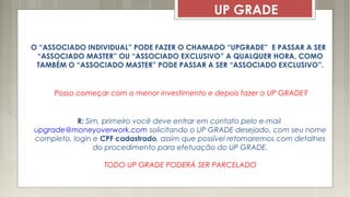 UP GRADE
O “ASSOCIADO INDIVIDUAL” PODE FAZER O CHAMADO “UPGRADE” E PASSAR A SER
“ASSOCIADO MASTER” OU “ASSOCIADO EXCLUSIVO” A QUALQUER HORA, COMO
TAMBÉM O “ASSOCIADO MASTER” PODE PASSAR A SER “ASSOCIADO EXCLUSIVO”.
Posso começar com o menor investimento e depois fazer o UP GRADE?
R: Sim, primeiro você deve entrar em contato pelo e-mail
upgrade@moneyoverwork.com solicitando o UP GRADE desejado, com seu nome
completo, login e CPF cadastrado, assim que possível retornaremos com detalhes
do procedimento para efetuação do UP GRADE.
TODO UP GRADE PODERÁ SER PARCELADO
 
