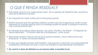 O QUE É RENDA RESIDUAL? 
 Para saber qual é a sua, basta pensar assim. Se eu parasse de trabalhar hoje, quanto eu
teria de rendimento mensal?
 Se a resposta for nada, então isso é muito preocupante.
 Existem pessoas que tem grandes salários e acham que isso é segurança, porém a real
segurança é a renda residual, pois um emprego podemos perder a qualquer momento,
mas a renda residual não.
 Em diversos livros fala-se desse assunto, tais como “Pai Rico, Pai Pobre”, “O Segredo da
Mente Milionária”, “O Homem Mais Rico da Babilônia”, entre outros.
 Resumindo existem 2 (Duas) formas de se ganhar dinheiro, mas a melhor forma de
Enriquecer, é obter uma renda residual.
 É claro que trabalho sempre será trabalho, mas quando você já tem sua vida realmente
estabilizada, ESCOLHE com que e como vai trabalhar e essa liberdade é fantástica!
 Ou você é o dono do dinheiro ou um escravo dele. A escolha é sua.
 