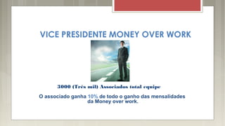 VICE PRESIDENTE MONEY OVER WORK
3000 (Três mil) Associados total equipe
O associado ganha 10% de todo o ganho das mensalidades
da Money over work.
 