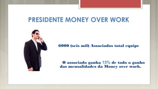 PRESIDENTE MONEY OVER WORK
6000 (seis mil) Associados total equipe
O associado ganha 15% de todo o ganho
das mensalidades da Money over work.
 
