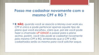 Posso me cadastrar novamente com o
mesmo CPF e RG ?
 R: NÃO, quando você se associa a Money over work seu
CPF é único e pode pertencer apenas aquele tipo de
plano que você escolheu, claro que, por ele você pode
fazer o chamado UP GRADE e passar para o plano
acima, porém, você não pode se cadastrar novamente
pelo mesmo CPF e RG, lembrando que o CPF e RG
cadastrados serão os mesmo para você solicitar saque.
 