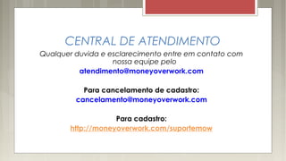 CENTRAL DE ATENDIMENTO
Qualquer duvida e esclarecimento entre em contato com
nossa equipe pelo
atendimento@moneyoverwork.com
Para cancelamento de cadastro:
cancelamento@moneyoverwork.com
Para cadastro:
http://moneyoverwork.com/suportemow
 