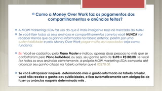  Como a Money Over Work faz os pagamentos dos
compartilhamentos e anúncios feitos?
 A MOW marketing LTDA faz uso do que é mais inteligente hoje no mercado do MMN.
 Se você fizer todos os seus anúncios e compartilhamentos corretos você NUNCA vai
receber menos que os ganhos informados na tabela anterior, porém por uma
sustentabilidade e pela Money Over Work pagar muito seu associados veja como
funciona:
 Ex: Você se cadastrou pelo Plano Master e indicou apenas duas pessoas no mês que se
cadastraram pelo Plano Individual, ou seja, seu ganho seria de 2x90 = R$180,00, se você
fez todos os seus anúncios corretamente, a própria MOW marketing LTDA completa até
alcançar seu ganho citado na tabela anterior que é R$270,00.
 Se você ultrapassar naquele determinado mês o ganho informado na tabela anterior,
você não recebe o ganho das publicidades, e fica automaticamente sem obrigação de
fazer os anúncios naquele determinado mês .
 
