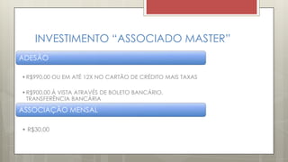 INVESTIMENTO “ASSOCIADO MASTER”
ADESÃO
•R$990,00 OU EM ATÉ 12X NO CARTÃO DE CRÉDITO MAIS TAXAS
•R$900,00 Á VISTA ATRAVÉS DE BOLETO BANCÁRIO,
TRANSFERÊNCIA BANCÁRIA
ASSOCIAÇÃO MENSAL
• R$30,00
 