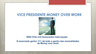 VICE PRESIDENTE MONEY OVER WORK
3000 (Três mil) Associados total equipe
O associado ganha 10% de todo o ganho das mensalidades
da Money over work.
 