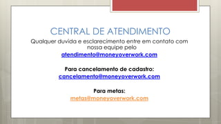 CENTRAL DE ATENDIMENTO
Qualquer duvida e esclarecimento entre em contato com
nossa equipe pelo
atendimento@moneyoverwork.com
Para cancelamento de cadastro:
cancelamento@moneyoverwork.com
Para metas:
metas@moneyoverwork.com
 