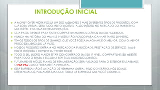  A MONEY OVER WORK POSSUI UM DOS MELHORES E MAIS DIFERENTES TIPOS DE PRODUTOS, COM SUA
LOJA VIRTUAL TODOS OS ASSOCIADOS COMPRARAM PRODUTOS COM MUITO DESCONTO ALGO
INÉDITO NO MERCADO DO MARKETING MULTINÍVEL E SISTEMA DE REMUNERAÇÃO IRÁ ACONTECER.
 SEJA PAGO APENAS PARA FAZER COMPARTILHAMENTOS DIÁRIOS EM SEU FACEBOOK.
 NUNCA NA HISTÓRIA DO MMN SE INVESTIU TÃO POUCO PARA GANHAR TANTO DINHEIRO.
 TEMOS TODOS OS TIPOS DE GANHOS QUE VOCÊ POSSA IMAGINAR, E O MELHOR, COM O MENOR PREÇO
DE MERCADO JÁ VISTO.
 NOSSOS PRODUTOS ENTRAM NO MERCADO DA PUBLICIDADE, PRESTAÇÃO DE SERVIÇO. (você não é
obrigado a comprar ou vender nada)
 TODO O SEU LUCRO MAIOR ESTAR CONCENTRADO EM SEU 1º NÍVEL, COMPARTILHE SEU WEBSITE PARA
TODO O BRASIL E ESCOLHA BEM SEUS INDICADOS DIRETOS.
 FUTURAMENTE NOSSO PLANO DE REMUNERAÇÃO SERÁ PASSADO PARA O EXTERIOR E USAREMOS O
AKATUS COMO FERRAMENTA PRINCIPAL.
 ESTÁ EMPRESA NÃO É IMITAÇÃO DE NENHUMA OUTRA , PELO CONTRÁRIO, NÓS SOMOS
DIFERENCIADOS, PAGAMOS MAIS QUE TODAS AS EMPRESAS QUE VOCÊ CONHECE.
 