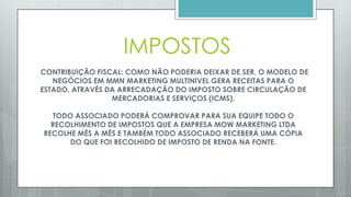 CONTRIBUIÇÃO FISCAL: COMO NÃO PODERIA DEIXAR DE SER, O MODELO
DE NEGÓCIOS EM MMN MARKETING MULTINIVEL GERA RECEITAS PARA O
ESTADO, ATRAVÉS DA ARRECADAÇÃO DO IMPOSTO SOBRE CIRCULAÇÃO DE
MERCADORIAS E SERVIÇOS (ICMS).
TODO ASSOCIADO PODERÁ COMPROVAR PARA SUA EQUIPE TODO O
RECOLHIMENTO DE IMPOSTOS QUE A EMPRESA MOW MARKETING LTDA
RECOLHE MÊS A MÊS.
 