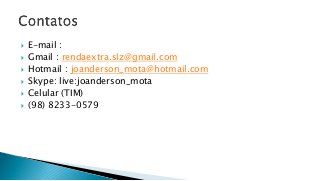  E-mail :
 Gmail : rendaextra.slz@gmail.com
 Hotmail : joanderson_mota@hotmail.com
 Skype: live:joanderson_mota
 Celular (TIM)
 (98) 8233-0579
 