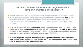  Como a Money Over Work faz os pagamentos dos
compartilhamentos e anúncios feitos?
 A MOW marketing LTDA faz uso do que é mais inteligente hoje no mercado do MMN.
 Se você fizer todos os seus anúncios e compartilhamentos corretos você NUNCA vai
receber menos que os ganhos informados na tabela anterior, porém por uma
sustentabilidade e pela Money Over Work pagar muito seu associados veja como
funciona:
 Ex: Você se cadastrou pelo Plano Master e indicou apenas duas pessoas no mês que se
cadastraram pelo Plano Individual, ou seja, seu ganho seria de 2x90 = R$180,00, se você
fez todos os seus anúncios corretamente, a própria MOW marketing LTDA completa até
alcançar seu ganho citado na tabela anterior que é R$270,00.
 Se você ultrapassar naquele determinado mês o ganho informado na tabela anterior,
você não recebe o ganho das publicidades, e fica automaticamente sem obrigação de
fazer os anúncios naquele determinado mês .
 