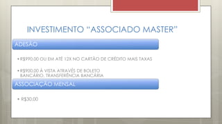 INVESTIMENTO “ASSOCIADO MASTER”
ADESÃO
•R$990,00 OU EM ATÉ 12X NO CARTÃO DE CRÉDITO MAIS TAXAS
•R$900,00 Á VISTA ATRAVÉS DE BOLETO
BANCÁRIO, TRANSFERÊNCIA BANCÁRIA
ASSOCIAÇÃO MENSAL
• R$30,00
 