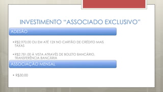 INVESTIMENTO “ASSOCIADO EXCLUSIVO”
ADESÃO
•R$2.970,00 OU EM ATÉ 12X NO CARTÃO DE CRÉDITO MAIS
TAXAS
•R$2.781,00 Á VISTA ATRAVÉS DE BOLETO BANCÁRIO,
TRANSFERÊNCIA BANCÁRIA
ASSOCIAÇÃO MENSAL
• R$30,00
 