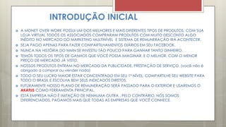 INTRODUÇÃO INICIAL
 A MONEY OVER WORK POSSUI UM DOS MELHORES E MAIS DIFERENTES TIPOS DE PRODUTOS, COM SUA
LOJA VIRTUAL TODOS OS ASSOCIADOS COMPRARAM PRODUTOS COM MUITO DESCONTO ALGO
INÉDITO NO MERCADO DO MARKETING MULTINÍVEL E SISTEMA DE REMUNERAÇÃO IRÁ ACONTECER.
 SEJA PAGO APENAS PARA FAZER COMPARTILHAMENTOS DIÁRIOS EM SEU FACEBOOK.
 NUNCA NA HISTÓRIA DO MMN SE INVESTIU TÃO POUCO PARA GANHAR TANTO DINHEIRO.
 TEMOS TODOS OS TIPOS DE GANHOS QUE VOCÊ POSSA IMAGINAR, E O MELHOR, COM O MENOR
PREÇO DE MERCADO JÁ VISTO.
 NOSSOS PRODUTOS ENTRAM NO MERCADO DA PUBLICIDADE, PRESTAÇÃO DE SERVIÇO. (você não é
obrigado a comprar ou vender nada)
 TODO O SEU LUCRO MAIOR ESTAR CONCENTRADO EM SEU 1º NÍVEL, COMPARTILHE SEU WEBSITE PARA
TODO O BRASIL E ESCOLHA BEM SEUS INDICADOS DIRETOS.
 FUTURAMENTE NOSSO PLANO DE REMUNERAÇÃO SERÁ PASSADO PARA O EXTERIOR E USAREMOS O
AKATUS COMO FERRAMENTA PRINCIPAL.
 ESTÁ EMPRESA NÃO É IMITAÇÃO DE NENHUMA OUTRA , PELO CONTRÁRIO, NÓS SOMOS
DIFERENCIADOS, PAGAMOS MAIS QUE TODAS AS EMPRESAS QUE VOCÊ CONHECE.
 