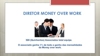 DIRETOR MONEY OVER WORK
500 (Quinhentos) Associados total equipe.
O associado ganha 5% de todo o ganho das mensalidades
da Money over work.
 