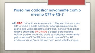 Posso me cadastrar novamente com o
mesmo CPF e RG ?
 R: NÃO, quando você se associa a Money over work seu
CPF é único e pode pertencer apenas aquele tipo de
plano que você escolheu, claro que, por ele você pode
fazer o chamado UP GRADE e passar para o plano
acima, porém, você não pode se cadastrar novamente
pelo mesmo CPF e RG, lembrando que o CPF e RG
cadastrados serão os mesmo para você solicitar saque.
 