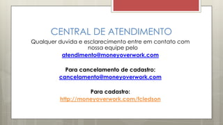 CENTRAL DE ATENDIMENTO
Qualquer duvida e esclarecimento entre em contato com
nossa equipe pelo
atendimento@moneyoverwork.com
Para cancelamento de cadastro:
cancelamento@moneyoverwork.com
Para cadastro:
http://moneyoverwork.com/fcledson
 