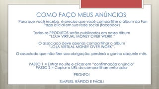COMO FAÇO MEUS ANÚNCIOS
Para que você receba, é preciso que você compartilhe o álbum da Fan
Page oficial em sua rede social (facebook)
Todos os PRODUTOS serão publicados em nosso álbum
“LOJA VIRTUAL MONEY OVER WORK ”
O associado deve apenas compartilhar o álbum
“LOJA VIRTUAL MONEY OVER WORK”.
O associado que não fizer sua obrigação, perderá o ganho daquele mês.
PASSO 1 = Entrar no site e clicar em “confirmação anúncio”
PASSO 2 = Copiar a URL do compartilhamento colar
PRONTO!
SIMPLES, RÁPIDO E FÁCIL!
 