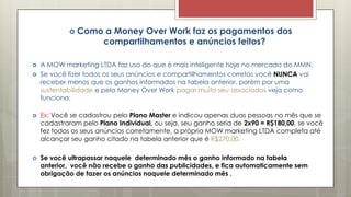  Como a Money Over Work faz os pagamentos dos
compartilhamentos e anúncios feitos?
 A MOW marketing LTDA faz uso do que é mais inteligente hoje no mercado do MMN.
 Se você fizer todos os seus anúncios e compartilhamentos corretos você NUNCA vai
receber menos que os ganhos informados na tabela anterior, porém por uma
sustentabilidade e pela Money Over Work pagar muito seu associados veja como
funciona:
 Ex: Você se cadastrou pelo Plano Master e indicou apenas duas pessoas no mês que se
cadastraram pelo Plano Individual, ou seja, seu ganho seria de 2x90 = R$180,00, se você
fez todos os seus anúncios corretamente, a própria MOW marketing LTDA completa até
alcançar seu ganho citado na tabela anterior que é R$270,00.
 Se você ultrapassar naquele determinado mês o ganho informado na tabela
anterior, você não recebe o ganho das publicidades, e fica automaticamente sem
obrigação de fazer os anúncios naquele determinado mês .
 
