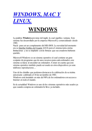 WINDOWS, MAC Y
LINUX.
WINDOWS
La palabra Windows proviene del inglés la cual significa ventana. Este
sistema fue desarrollado por la empresa Microsoft y comercializado desde
1985.
Nació para ser un complemento del MS-DOS. La novedad del momento
era su Interfaz Gráfica de Usuario (GUI) pero el sistema tenía ciertas
limitaciones y no se implantó conla firmeza que sus creadores hubieran
querido.
Microsoft Windows es un sistema operativo el cual contiene un gran
conjunto de programas que da unos recursos para cada ordenador, este
sistema se inicia al encender un ordenador. A tener en cuenta que este
sistema operativo también puede ser usado en otros dispositivos ya sean
teléfonos reproductores…
Uno de los detalles que podemos destacares la celebración de su treinta
aniversario celebrado el 10 de noviembre de 1983.
Windows está instalado en más del 90% de los ordenadores con acceso a
Internet en todo el mundo.
En la actualidad Windows es uno de los sistemas operativos más usados ya
que cuando compras un ordenadorlo lleva ya incluido.
 