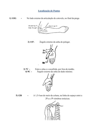 Localização de Pontos
1) 11IG - No lado externo da articulação do cotovelo, no final da prega
2) 11P- Ângulo externo da unha do polegar.
.
3) 7C - Entre a ulna e o escafóide, por fora do tendão.
4) 9C - Ângulo externo da unha do dedo mínimo.
5) 12B - A 1,5 t'sun do meio da coluna, na linha do espaço entre a
2a e a 3a vértebras torácicas.
 