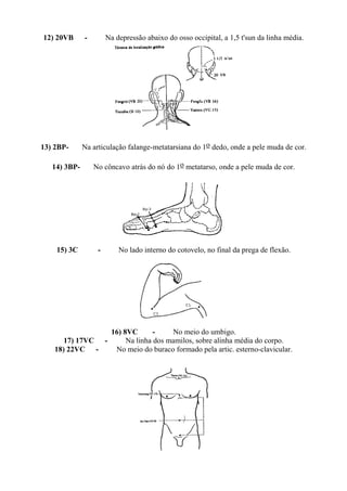 12) 20VB - Na depressão abaixo do osso occipital, a 1,5 t'sun da linha média.
13) 2BP- Na articulação falange-metatarsiana do 1o dedo, onde a pele muda de cor.
14) 3BP- No côncavo atrás do nó do 1o metatarso, onde a pele muda de cor.
15) 3C - No lado interno do cotovelo, no final da prega de flexão.
16) 8VC - No meio do umbigo.
17) 17VC - Na linha dos mamilos, sobre alinha média do corpo.
18) 22VC - No meio do buraco formado pela artic. esterno-clavicular.
 