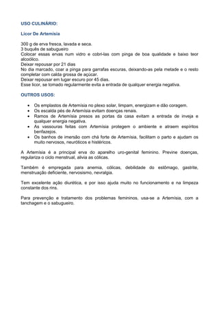 USO CULINÁRIO:
Licor De Artemísia
300 g de erva fresca, lavada e seca.
3 buquês de sabugueiro
Colocar essas ervas num vidro e cobri-las com pinga de boa qualidade e baixo teor
alcoólico.
Deixar repousar por 21 dias
No dia marcado, coar a pinga para garrafas escuras, deixando-as pela metade e o resto
completar com calda grossa de açúcar.
Deixar repousar em lugar escuro por 45 dias.
Esse licor, se tomado regularmente evita a entrada de qualquer energia negativa.
OUTROS USOS:
• Os emplastos de Artemísia no plexo solar, limpam, energizam e dão coragem.
• Os escalda pés de Artemísia evitam doenças renais.
• Ramos de Artemísia presos as portas da casa evitam a entrada de inveja e
qualquer energia negativa.
• As vassouras feitas com Artemísia protegem o ambiente e atraem espíritos
benfazejos.
• Os banhos de imersão com chá forte de Artemísia, facilitam o parto e ajudam os
muito nervosos, neuróticos e histéricos.
A Artemísia é a principal erva do aparelho uro-genital feminino. Previne doenças,
regulariza o ciclo menstrual, alivia as cólicas.
Também é empregada para anemia, cólicas, debilidade do estômago, gastrite,
menstruação deficiente, nervosismo, nevralgia.
Tem excelente ação diurética, e por isso ajuda muito no funcionamento e na limpeza
constante dos rins.
Para prevenção e tratamento dos problemas femininos, usa-se a Artemísia, com a
tanchagem e o sabugueiro.
 