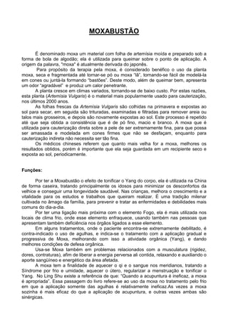 MOXABUSTÃO
É denominado moxa um material com folha de artemísia moída e preparado sob a
forma de bola de algodão; ela é utilizada para queimar sobre o ponto de aplicação. A
origem da palavra, "moxa" é atualmente derivada do japonês.
Para propósito da terapia pela moxa, é considerado benéfico o uso da planta
moxa, seca e fragmentada até tornar-se pó ou moxa “lã”, tornando-se fácil de modelá-la
em cones ou juntá-la formando “bastões”. Deste modo, além de queimar bem, apresenta
um odor “agradável” e produz um calor penetrante.
A planta cresce em climas variados, tornando-se de baixo custo. Por estas razões,
esta planta (Artemísia Vulgaris) é o material mais popularmente usado para cauterização,
nos últimos 2000 anos.
As folhas frescas da Artemísia Vulgaris são colhidas na primavera e expostas ao
sol para secar, em seguida são trituradas, examinadas e filtradas para remover areia ou
talos mais grosseiros, e depois são novamente expostas ao sol. Este processo é repetido
até que seja obtida a consistência que é de pó fino, macio e branco. A moxa que é
utilizada para cauterização direta sobre a pele de ser extremamente fina, para que possa
ser amassada e modelada em cones firmes que não se desfaçam, enquanto para
cauterização indireta não necessita ser tão fina.
Os médicos chineses referem que quanto mais velha for a moxa, melhores os
resultados obtidos, porém é importante que ela seja guardada em um recipiente seco e
exposta ao sol, periodicamente.
Funções:
Por ter a Moxabustão o efeito de tonificar o Yang do corpo, ela é utilizada na China
de forma caseira, tratando principalmente os idosos para minimizar os desconfortos da
velhice e conseguir uma longevidade saudável. Nas crianças, melhora o crescimento e a
vitalidade para os estudos e trabalhos que queiram realizar. É uma tradição milenar
cultivada no âmago da família, para prevenir e tratar as enfermidades e debilidades mais
comuns do dia-a-dia.
Por ter uma ligação mais próxima com o elemento Fogo, ela é mais utilizada nos
locais de clima frio, onde esse elemento enfraquece, usando também nas pessoas que
apresentam também deficiência nos órgãos ligados a esse elemento.
Em alguns tratamentos, onde o paciente encontra-se extremamente debilitado, é
contra-indicado o uso de agulhas, e indica-se o tratamento com a aplicação gradual e
progressiva de Moxa, melhorando com isso a atividade orgânica (Yang), e dando
melhores condições de defesa orgânica.
Usa-se Moxa também em problemas relacionados com a musculatura (rigidez,
dores, contraturas), afim de liberar a energia perversa ali contida, relaxando e auxiliando o
aporte sangüíneo e energético da área afetada.
A moxa tem a finalidade de aquecer o qi e o sangue nos meridianos, tratando a
Síndrome por frio e umidade, aquecer o útero, regularizar a menstruação e tonificar o
Yang. No Ling Shu existe a referência de que: “Quando a acupuntura é ineficaz, a moxa
é apropriada”. Essa passagem do livro refere-se ao uso da moxa no tratamento pelo frio
em que a aplicação somente das agulhas é relativamente ineficaz.As vezes a moxa
sozinha é mais eficaz do que a aplicação de acupuntura, e outras vezes ambas são
sinérgicas.
 