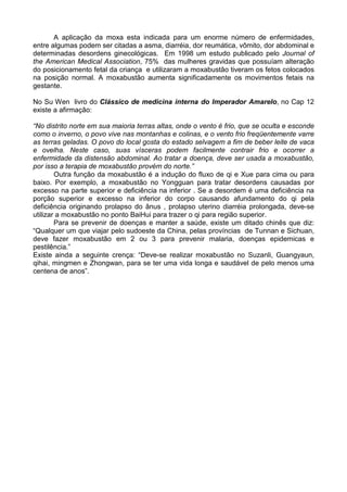 A aplicação da moxa esta indicada para um enorme número de enfermidades,
entre algumas podem ser citadas a asma, diarréia, dor reumática, vômito, dor abdominal e
determinadas desordens ginecológicas. Em 1998 um estudo publicado pelo Journal of
the American Medical Association, 75% das mulheres gravidas que possuíam alteração
do posicionamento fetal da criança e utilizaram a moxabustão tiveram os fetos colocados
na posição normal. A moxabustão aumenta significadamente os movimentos fetais na
gestante.
No Su Wen livro do Clássico de medicina interna do Imperador Amarelo, no Cap 12
existe a afirmação:
“No distrito norte em sua maioria terras altas, onde o vento é frio, que se oculta e esconde
como o inverno, o povo vive nas montanhas e colinas, e o vento frio freqüentemente varre
as terras geladas. O povo do local gosta do estado selvagem a fim de beber leite de vaca
e ovelha. Neste caso, suas vísceras podem facilmente contrair frio e ocorrer a
enfermidade da distensão abdominal. Ao tratar a doença, deve ser usada a moxabustão,
por isso a terapia de moxabustão provém do norte.”
Outra função da moxabustão é a indução do fluxo de qi e Xue para cima ou para
baixo. Por exemplo, a moxabustão no Yongguan para tratar desordens causadas por
excesso na parte superior e deficiência na inferior . Se a desordem é uma deficiência na
porção superior e excesso na inferior do corpo causando afundamento do qi pela
deficiência originando prolapso do ânus , prolapso uterino diarréia prolongada, deve-se
utilizar a moxabustão no ponto BaiHui para trazer o qi para região superior.
Para se prevenir de doenças e manter a saúde, existe um ditado chinês que diz:
“Qualquer um que viajar pelo sudoeste da China, pelas províncias de Tunnan e Sichuan,
deve fazer moxabustão em 2 ou 3 para prevenir malaria, doenças epidemicas e
pestilência.”
Existe ainda a seguinte crença: “Deve-se realizar moxabustão no Suzanli, Guangyaun,
qihai, mingmen e Zhongwan, para se ter uma vida longa e saudável de pelo menos uma
centena de anos”.
 
