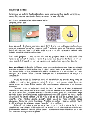 Moxabustão Indireta:
Geralmente um material é colocado sobre a moxa incandescente e a pele, tornando-se
menos doloroso que os métodos diretos, e menos risco de infecção.
São usadas várias substâncias entre elas estão:
Gengibre, Alho e Sal.
Moxa com sal - É utilizada apenas no ponto 8VC. Enche-se o umbigo com sal marinho e
aplica-se pequenos "cones" de moxa no local. A aplicação deve ser feita com o máximo
de cuidado possível, pois o sal retém calor e se o cone não for retirado na hora certa,
pode-se provocar dores e queimaduras.
Moxa com gengibre - Corta-se uma fatia fina de gengibre e faz-se 5 pequenos furos.
Aplica-se os "cones" de moxa por cima do gengibre que deverá estar bem em cima do
ponto a ser trabalhado. Controla-se o aquecimento afastando-se o gengibre da pele.
Moxa com Bastão-O Bastão de Moxa é como um grande charuto que deve ser aplicado
aproximando-se a ponta incandescente do ponto ou da região a ser tratada, procurando,
com o máximo de cuidado, aquecer bem o local. Podendo ser aplicado também em forma
de cigarro, é a maneira mais prática e talvez por isso a mais difundida de se aplicar a
Moxabustão.
O uso do bastão ou cilindro de moxa foi desenvolvido na dinastia Ming como um
método conveniente, com consumo menor de tempo e com controle maior do que as
outras formas de moxa. Estes bastões são manufaturados atualmente e se tornaram
populares.
Tal como todos os métodos indiretos de moxa, a moxa seca não é colocada na
superfície da pele; nem é moldada em cones, mas sim a lã que é enrolada firmemente em
um papel de embrulho, com cerca de 15cm de comprimento, parecendo-se charuto. O pó
de certas outras ervas medicinais podem ser misturadas aos bastões de moxa. Alguns
tipos usados na China, contém 24g de moxa e 6g de pó feito de quantias iguais das
seguintes ervas moídas: canela, gengibre seco, canela da índia, pimenta, realgar
(xionghua), Sassurea Lappa (muxiang), Angélica sp.(duhuo), Asarun sieboldi (xixin),
Angélica dahurica, Atractylodes iancea (cangshu), mirra e olíbano.
O bastão de moxa aceso em uma das pontas é mantido cerca de 1 cm da
superfície da pele, porém, a distância varia de acordo com a tolerância do paciente e da
quantidade de estímulo térmico que se deseja. Normalmente ele é queimado até a pele
ficar vermelha na adjacência do ponto.
 
