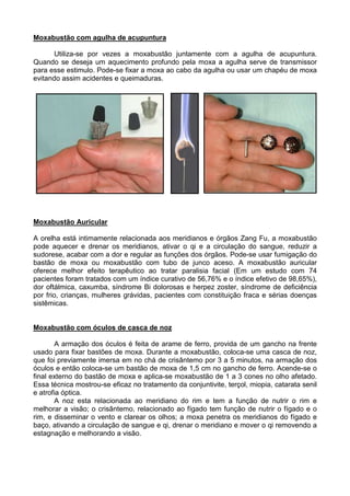 Moxabustão com agulha de acupuntura
Utiliza-se por vezes a moxabustão juntamente com a agulha de acupuntura.
Quando se deseja um aquecimento profundo pela moxa a agulha serve de transmissor
para esse estimulo. Pode-se fixar a moxa ao cabo da agulha ou usar um chapéu de moxa
evitando assim acidentes e queimaduras.
Moxabustão Auricular
A orelha está intimamente relacionada aos meridianos e órgãos Zang Fu, a moxabustão
pode aquecer e drenar os meridianos, ativar o qi e a circulação do sangue, reduzir a
sudorese, acabar com a dor e regular as funções dos órgãos. Pode-se usar fumigação do
bastão de moxa ou moxabustão com tubo de junco aceso. A moxabustão auricular
oferece melhor efeito terapêutico ao tratar paralisia facial (Em um estudo com 74
pacientes foram tratados com um índice curativo de 56,76% e o índice efetivo de 98,65%),
dor oftálmica, caxumba, síndrome Bi dolorosas e herpez zoster, síndrome de deficiência
por frio, crianças, mulheres grávidas, pacientes com constituição fraca e sérias doenças
sistêmicas.
Moxabustão com óculos de casca de noz
A armação dos óculos é feita de arame de ferro, provida de um gancho na frente
usado para fixar bastões de moxa. Durante a moxabustão, coloca-se uma casca de noz,
que foi previamente imersa em no chá de crisântemo por 3 a 5 minutos, na armação dos
óculos e então coloca-se um bastão de moxa de 1,5 cm no gancho de ferro. Acende-se o
final externo do bastão de moxa e aplica-se moxabustão de 1 a 3 cones no olho afetado.
Essa técnica mostrou-se eficaz no tratamento da conjuntivite, terçol, miopia, catarata senil
e atrofia óptica.
A noz esta relacionada ao meridiano do rim e tem a função de nutrir o rim e
melhorar a visão; o crisântemo, relacionado ao fígado tem função de nutrir o fígado e o
rim, e disseminar o vento e clarear os olhos; a moxa penetra os meridianos do fígado e
baço, ativando a circulação de sangue e qi, drenar o meridiano e mover o qi removendo a
estagnação e melhorando a visão.
 