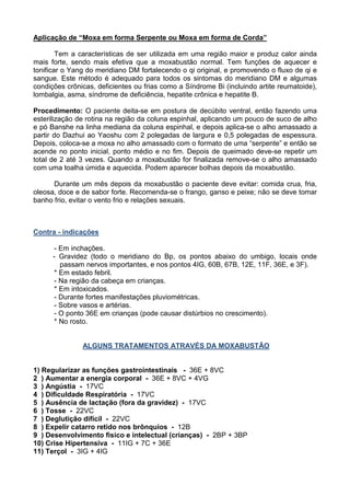 Aplicação de “Moxa em forma Serpente ou Moxa em forma de Corda”
Tem a características de ser utilizada em uma região maior e produz calor ainda
mais forte, sendo mais efetiva que a moxabustão normal. Tem funções de aquecer e
tonificar o Yang do meridiano DM fortalecendo o qi original, e promovendo o fluxo de qi e
sangue. Este método é adequado para todos os sintomas do meridiano DM e algumas
condições crônicas, deficientes ou frias como a Síndrome Bi (incluindo artite reumatoide),
lombalgia, asma, síndrome de deficiência, hepatite crônica e hepatite B.
Procedimento: O paciente deita-se em postura de decúbito ventral, então fazendo uma
esterilização de rotina na região da coluna espinhal, aplicando um pouco de suco de alho
e pó Banshe na linha mediana da coluna espinhal, e depois aplica-se o alho amassado a
partir do Dazhui ao Yaoshu com 2 polegadas de largura e 0,5 polegadas de espessura.
Depois, coloca-se a moxa no alho amassado com o formato de uma “serpente” e então se
acende no ponto inicial, ponto médio e no fim. Depois de queimado deve-se repetir um
total de 2 até 3 vezes. Quando a moxabustão for finalizada remove-se o alho amassado
com uma toalha úmida e aquecida. Podem aparecer bolhas depois da moxabustão.
Durante um mês depois da moxabustão o paciente deve evitar: comida crua, fria,
oleosa, doce e de sabor forte. Recomenda-se o frango, ganso e peixe; não se deve tomar
banho frio, evitar o vento frio e relações sexuais.
Contra - indicações
- Em inchações.
- Gravidez (todo o meridiano do Bp, os pontos abaixo do umbigo, locais onde
passam nervos importantes, e nos pontos 4IG, 60B, 67B, 12E, 11F, 36E, e 3F).
* Em estado febril.
- Na região da cabeça em crianças.
* Em intoxicados.
- Durante fortes manifestações pluviométricas.
- Sobre vasos e artérias.
- O ponto 36E em crianças (pode causar distúrbios no crescimento).
* No rosto.
ALGUNS TRATAMENTOS ATRAVÉS DA MOXABUSTÃO
1) Regularizar as funções gastrointestinais - 36E + 8VC
2 ) Aumentar a energia corporal - 36E + 8VC + 4VG
3 ) Angústia - 17VC
4 ) Dificuldade Respiratória - 17VC
5 ) Ausência de lactação (fora da gravidez) - 17VC
6 ) Tosse - 22VC
7 ) Deglutição difícil - 22VC
8 ) Expelir catarro retido nos brônquios - 12B
9 ) Desenvolvimento físico e intelectual (crianças) - 2BP + 3BP
10) Crise Hipertensiva - 11IG + 7C + 36E
11) Terçol - 3IG + 4IG
 