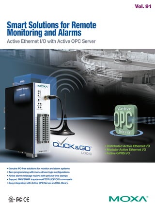 Smart Solutions for Remote
Monitoring and Alarms
Active Ethernet I/O with Active OPC Server
• Genuine PC-free solutions for monitor and alarm systems
• Zero programming with menu-driven logic configurations
• Active alarm message reports with precise time stamps
• Support SMS/SNMP traps/e-mail/TCP/UDP/CGI commands
• Easy integration with Active OPC Server and DLL library
Vol. 91
• Distributed Active Ethernet I/O
• Modular Active Ethernet I/O
• Active GPRS I/O
 