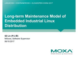 Long-term Maintenance Model of
Embedded Industrial Linux
Distribution
LINUXCON + CONTAINERCON + CLOUDOPEN CHINA 2017
SZ Lin (林上智)
MXcore, Software Supervisor
06/19 2017
 