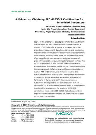 Moxa White Paper



     A Primer on Obtaining IEC 61850-3 Certification for
                                  Embedded Computers
                                                   Gary Chou, Project Supervisor, Hardware R&D
                                            Hunter Lin, Project Supervisor, Thermal Department
                                   Bruce Chen, Project Supervisor, Marketing Communications
                                                                                     support@moxa.com

                                                                                         Introduction
                                  IEC 61850 is an Ethernet-based protocol standard used mainly
                                  in substations for data communication. Substations use a
                                  number of controllers for a variety of purposes, including
                                  protection, measurement, detection, alarms, and monitoring.
                                  Problems arise when substation designers integrate controllers
                                  from different manufacturers. Since the different controllers
                                  often use different communication protocols, the cost of
                                  protocol integration and system maintenance can be high. The
                                  IEC 61850 standard is now counted on to ensure that all
                                  equipment and devices in a substation can communicate using
                                  the same protocol. In fact, many well-known manufactures,
                                  such as ABB and Siemens, are dedicated to using IEC
                                  61850-based devices to build open, interoperable systems for
                                  constructing flexible substation automation architectures.
                                  Particularly in Europe and North America, some new
                                  substations are required to use control devices that are
                                  certified for IEC 61850-based communication. In this paper we
                                  introduce the requirements for obtaining IEC 61850
                                  certification, focus on the IEC 61850-3 standard, and then
                                  explain how Moxa became the first IPC manufacturer to pass
                                  IEC 61850-3 certification.


Released on August 25, 2009

Copyright © 2009 Moxa Inc. All rights reserved.
Moxa manufactures a wide array of device networking products for industrial automation. Information about all
Moxa products, which include embedded computers, Ethernet switches, wireless solutions, serial device servers,
multiport serial boards, media converters, USB-to-serial converters, embedded device servers, video networking
products, and industrial I/O solutions, is available on Moxa's corporate website at www.moxa.com.
How to contact Moxa
Tel:     1-714-528-6777
Fax:     1-714-528-6778
                                                  This document was produced by the Moxa Technical Writing
Web:     www.moxa.com
                                                  Center (TWC). Please send your comments or suggestions
Email:   info@moxa.com
                                                  about this or other Moxa documents to twc@moxa.com.
 