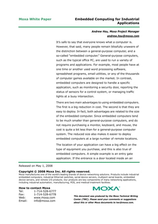 Moxa White Paper Embedded Computing for Industrial
Applications
Released on May 1, 2008
Copyright © 2008 Moxa Inc. All rights reserved.
Moxa manufactures one of the world’s leading brands of device networking solutions. Products include industrial
embedded computers, industrial Ethernet switches, serial device servers, multiport serial boards, embedded
device servers, and remote I/O products. Our products are key components of many networking applications,
including industrial automation, manufacturing, POS, and medical treatment facilities.
How to contact Moxa
Tel: 1-714-528-6777
Fax: 1-714-528-6778
Web: www.moxa.com
Email: info@moxa.com
This document was produced by the Moxa Technical Writing
Center (TWC). Please send your comments or suggestions
about this or other Moxa documents to twc@moxa.com.
Andrew Hsu, Moxa Project Manager
andrew.hsu@moxa.com
It’s safe to say that everyone knows what a computer is.
However, that said, many people remain blissfully unaware of
the distinction between a general-purpose computer, and a
so-called “embedded computer.” General-purpose computers,
such as the typical office PC, are used to run a variety of
programs and applications. For example, most people have at
one time or another used word processing software,
spreadsheet programs, email utilities, or any of the thousands
of computer games available on the market. In contrast,
embedded computers are designed to handle a specific
application, such as monitoring a security door, reporting the
status of sensors for a control system, or managing traffic
lights at a busy intersection.
There are two main advantages to using embedded computers.
The first is a big reduction in cost. The second is that they are
easy to deploy. In fact, both advantages are related to the size
of the embedded computer. Since embedded computers tend
to be much smaller than general-purpose computers, and do
not require purchasing a monitor, keyboard, and mouse, the
cost is quite a bit less than for a general-purpose computer
system. The reduced size also makes it easier to deploy
embedded computers at a large number of remote locations.
The location of your application can have a big effect on the
type of equipment you purchase, and this is also true of
embedded computers. A simple example is an entry gate
application. If the entrance is a door located inside an air
 
