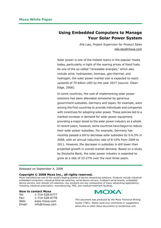 Moxa White Paper
Released on September 4, 2008
Copyright © 2008 Moxa Inc., all rights reserved.
Moxa manufactures one of the world’s leading brands of device networking solutions. Products include industrial
embedded computers, industrial Ethernet switches, serial device servers, multiport serial boards, embedded
device servers, and remote I/O solutions. Our products are key components of many networking applications,
including industrial automation, manufacturing, POS, and medical treatment facilities.
How to contact Moxa
Tel: 1-714-528-6777
Fax: 1-714-528-6778
Web: www.moxa.com
Email: info@moxa.com
This document was produced by the Moxa Technical Writing
Center (TWC). Please send your comments or suggestions
about this or other Moxa documents to twc@moxa.com.
Using Embedded Computers to Manage
Your Solar Power System
Ella Liao, Project Supervisor for Product Sales
ella.liao@moxa.com
Solar power is one of the hottest topics in the popular media
today, particularly in light of the soaring prices of fossil fuels.
As one of the so-called “renewable energies,” which also
include wind, hydropower, biomass, geo-thermal, and
hydrogen, the solar power market size is expected to reach
upwards of 74 billion USD by the year 2017 (source: Clean
Edge, 2008).
In some countries, the cost of implementing solar power
solutions has been alleviated somewhat by generous
government subsidies. Germany and Japan, for example, were
among the first countries to provide individuals and companies
with incentives for adopting solar power. These policies led to a
marked increase in demand for solar power equipment,
providing a major boost to the solar power industry as a whole.
In recent years, however, some countries have begun to reduce
their solar power subsidies. For example, Germany has
recently passed a bill to decrease solar subsidies by 5-6.5% in
2008, with an annual reduction rate of 8-10% from 2009 to
2011. However, the decrease in subsidies is still lower than
projected growth in overall market demand. Based on a study
by Deutsche Bank, the solar power industry is expected to
grow at a rate of 23-27% over the next three years.
 