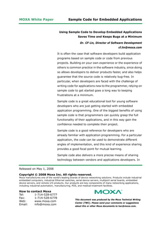 MOXA White Paper Sample Code for Embedded Applications
Released on May 1, 2008
Copyright © 2008 Moxa Inc. All rights reserved.
Moxa manufactures one of the world’s leading brands of device networking solutions. Products include industrial
embedded computers, industrial Ethernet switches, serial device servers, multiport serial boards, embedded
device servers, and remote I/O products. Our products are key components of many networking applications,
including industrial automation, manufacturing, POS, and medical treatment facilities.
How to contact Moxa
Tel: 1-714-528-6777
Fax: 1-714-528-6778
Web: www.moxa.com
Email: info@moxa.com
This document was produced by the Moxa Technical Writing
Center (TWC). Please send your comments or suggestions
about this or other Moxa documents to twc@moxa.com.
Using Sample Code to Develop Embedded Applications
Saves Time and Keeps Bugs at a Minimum
Dr. CF Lin, Director of Software Development
cf.lin@moxa.com
It is often the case that software developers build application
programs based on sample code or code from previous
projects. Building on your own experience or the experience of
others is common practice in the software industry, since doing
so allows developers to deliver products faster, and also helps
guarantee that the source code is relatively bug-free. In
particular, when developers are faced with the challenge of
writing code for applications new to the programmer, relying on
sample code to get started goes a long way to keeping
frustrations at a minimum.
Sample code is a great educational tool for young software
developers who are just getting started with embedded
application programming. One of the biggest benefits of using
sample code is that programmers can quickly grasp the full
functionality of their applications, and in this way gain the
confidence needed to complete their project.
Sample code is a good reference for developers who are
already familiar with application programming. For a particular
application, the code can be used to demonstrate different
angles of implementation, and this kind of experience sharing
provides a good focal point for mutual learning.
Sample code also delivers a more precise means of sharing
technology between vendors and applications developers. In
 
