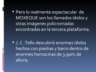 Pero lo realmente espectacular  de MOXEQUE son los llamados ídolos y otras imágenes policromadas encontradas en la tercera plataforma. J. C .Tello descubrió enormes ídolos hechos con piedras y barro dentro de enormes hornacinas de 3.90m.de altura. 