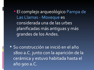 El complejo arqueológico  Pampa de Las Llamas - Moxeque  es considerada una de las urbes planificadas más antiguas y más grandes de los Andes.  Su construcción se inició en el año 1800 a.C. junto con la aparición de la cerámica y estuvo habitada hasta el año 900 a.C.  