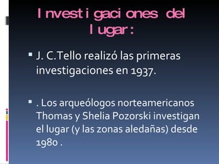 Investigaciones del lugar: J. C.Tello realizó las primeras investigaciones en 1937. . Los arqueólogos norteamericanos Thomas y Shelia Pozorski investigan el lugar (y las zonas aledañas) desde 1980 . 